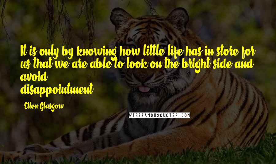 Ellen Glasgow Quotes: It is only by knowing how little life has in store for us that we are able to look on the bright side and avoid disappointment.