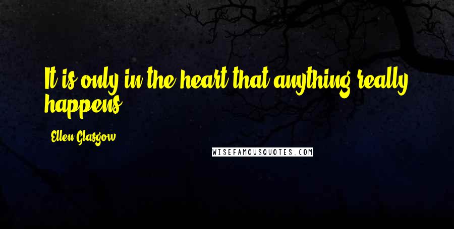 Ellen Glasgow Quotes: It is only in the heart that anything really happens.