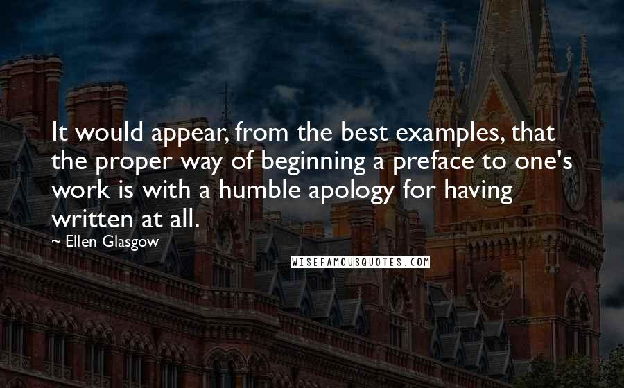 Ellen Glasgow Quotes: It would appear, from the best examples, that the proper way of beginning a preface to one's work is with a humble apology for having written at all.