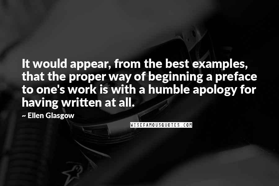 Ellen Glasgow Quotes: It would appear, from the best examples, that the proper way of beginning a preface to one's work is with a humble apology for having written at all.