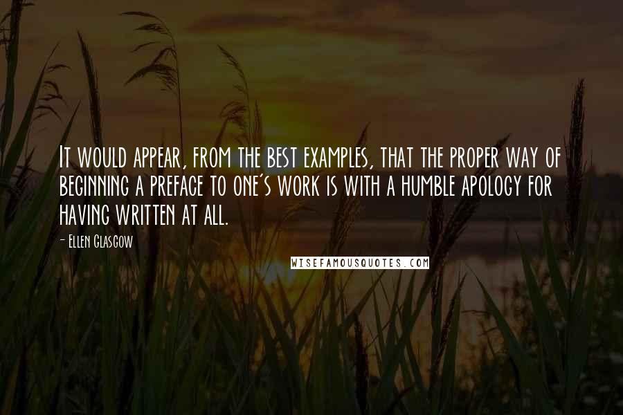 Ellen Glasgow Quotes: It would appear, from the best examples, that the proper way of beginning a preface to one's work is with a humble apology for having written at all.