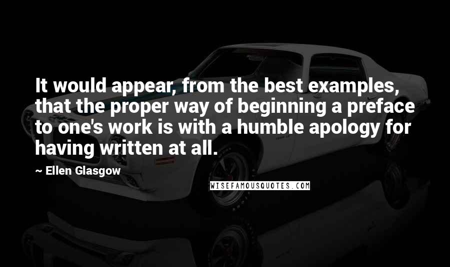 Ellen Glasgow Quotes: It would appear, from the best examples, that the proper way of beginning a preface to one's work is with a humble apology for having written at all.