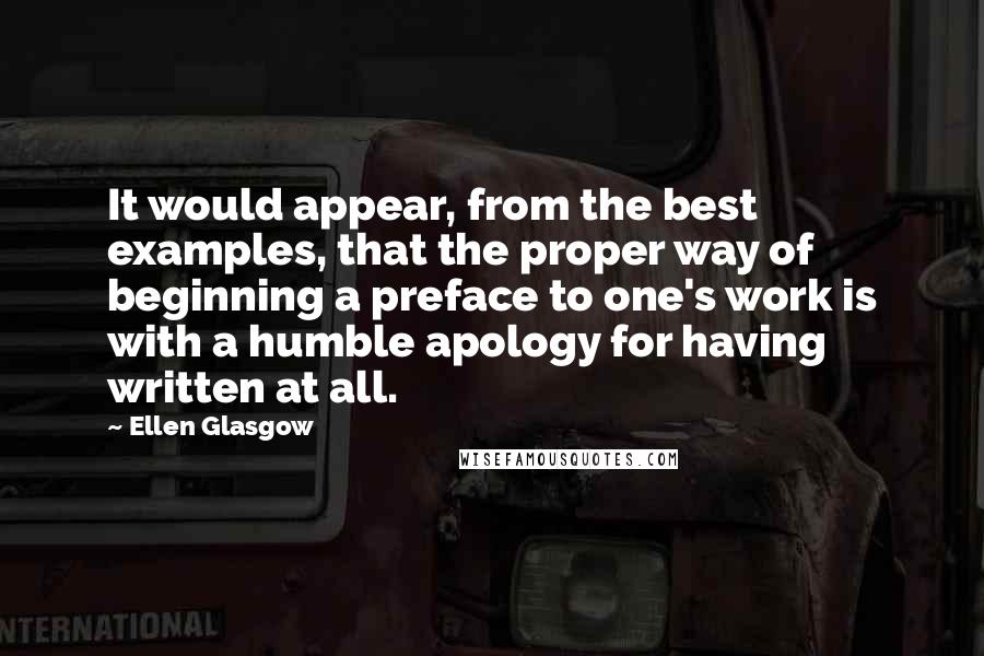 Ellen Glasgow Quotes: It would appear, from the best examples, that the proper way of beginning a preface to one's work is with a humble apology for having written at all.