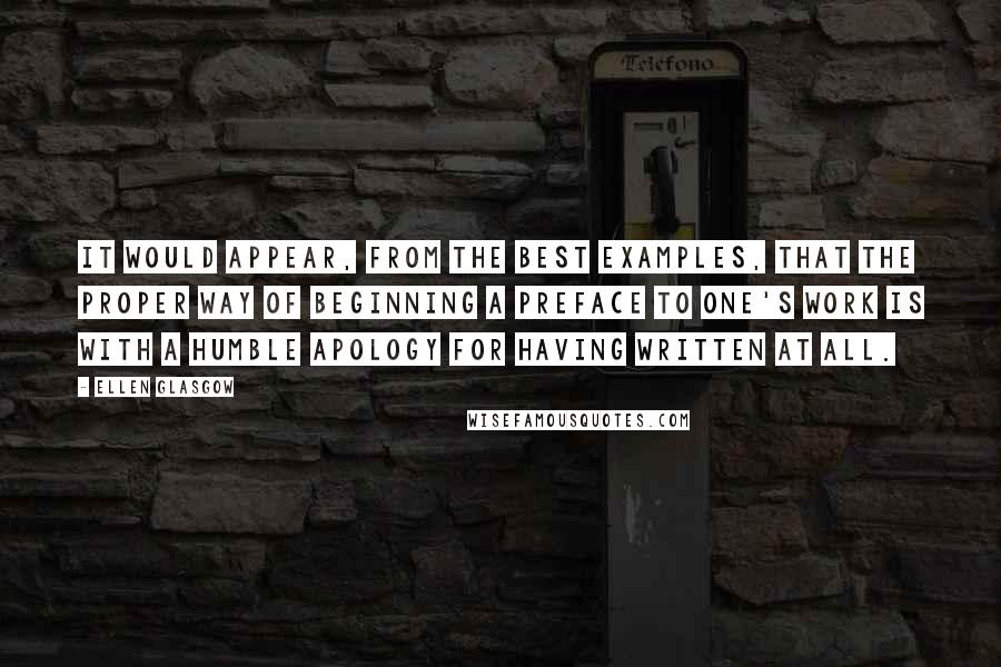 Ellen Glasgow Quotes: It would appear, from the best examples, that the proper way of beginning a preface to one's work is with a humble apology for having written at all.