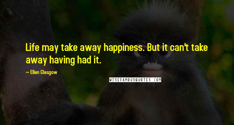 Ellen Glasgow Quotes: Life may take away happiness. But it can't take away having had it.