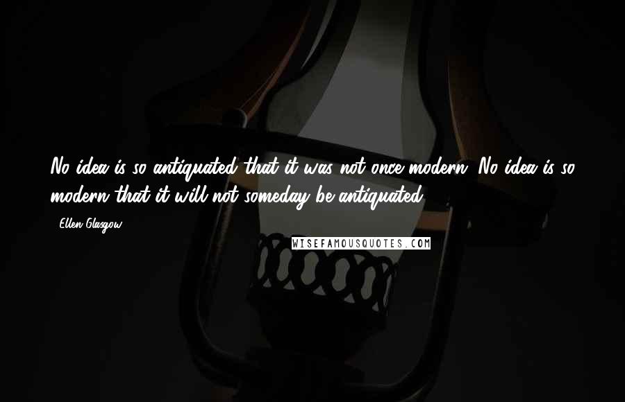 Ellen Glasgow Quotes: No idea is so antiquated that it was not once modern. No idea is so modern that it will not someday be antiquated.