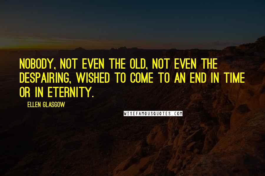 Ellen Glasgow Quotes: Nobody, not even the old, not even the despairing, wished to come to an end in time or in eternity.