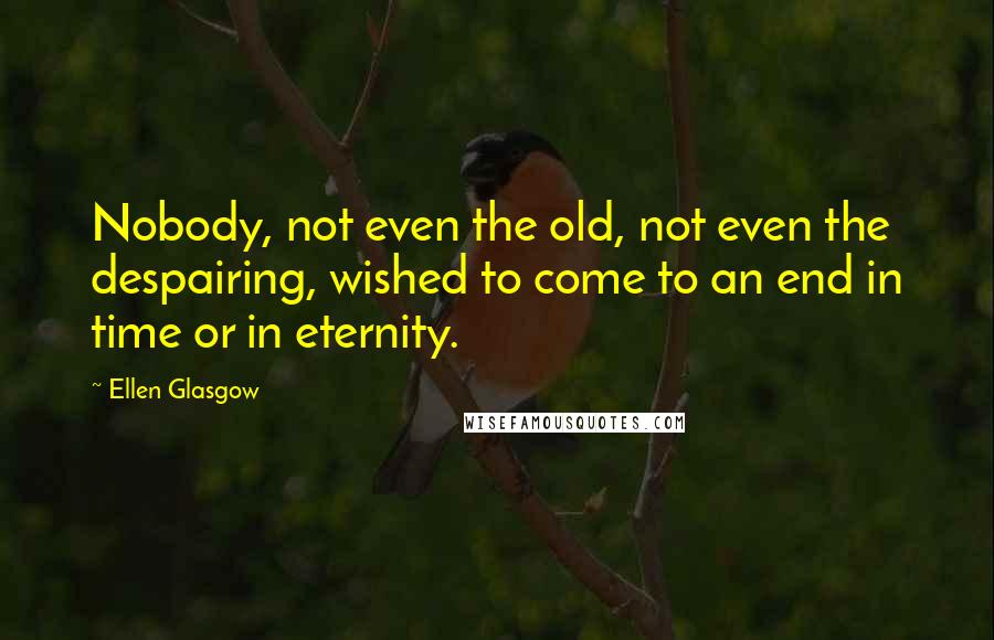 Ellen Glasgow Quotes: Nobody, not even the old, not even the despairing, wished to come to an end in time or in eternity.