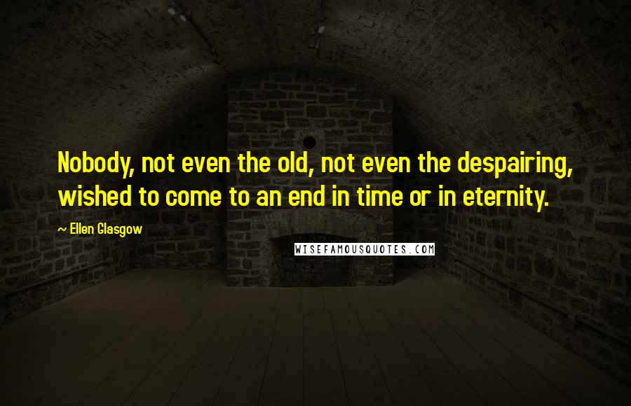 Ellen Glasgow Quotes: Nobody, not even the old, not even the despairing, wished to come to an end in time or in eternity.