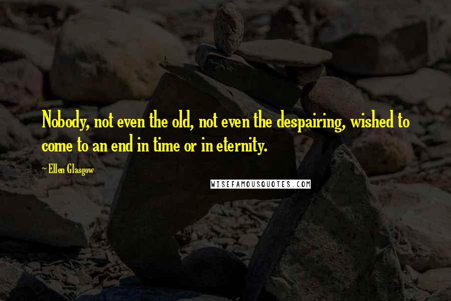 Ellen Glasgow Quotes: Nobody, not even the old, not even the despairing, wished to come to an end in time or in eternity.
