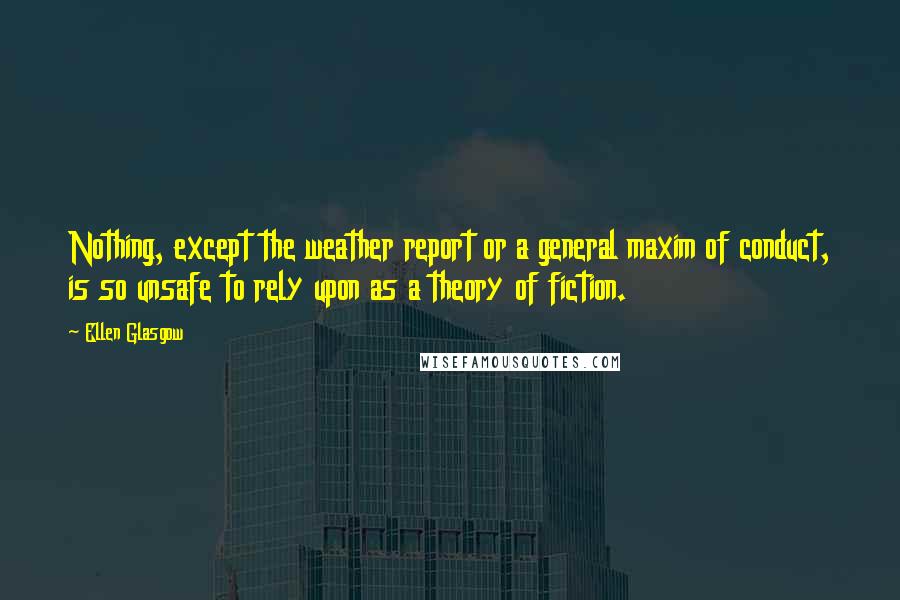 Ellen Glasgow Quotes: Nothing, except the weather report or a general maxim of conduct, is so unsafe to rely upon as a theory of fiction.