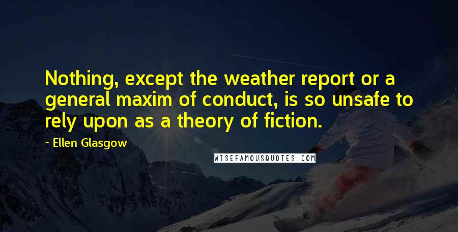 Ellen Glasgow Quotes: Nothing, except the weather report or a general maxim of conduct, is so unsafe to rely upon as a theory of fiction.