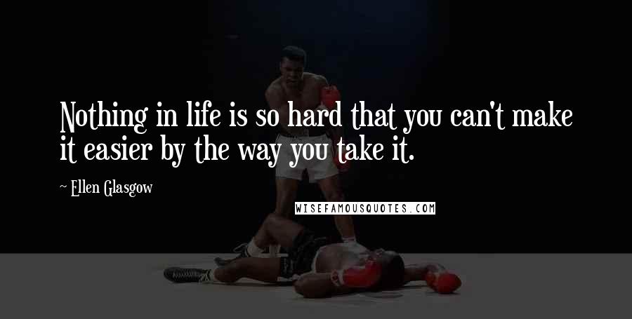 Ellen Glasgow Quotes: Nothing in life is so hard that you can't make it easier by the way you take it.