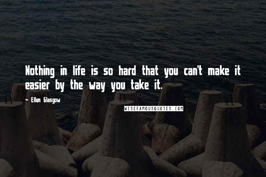 Ellen Glasgow Quotes: Nothing in life is so hard that you can't make it easier by the way you take it.