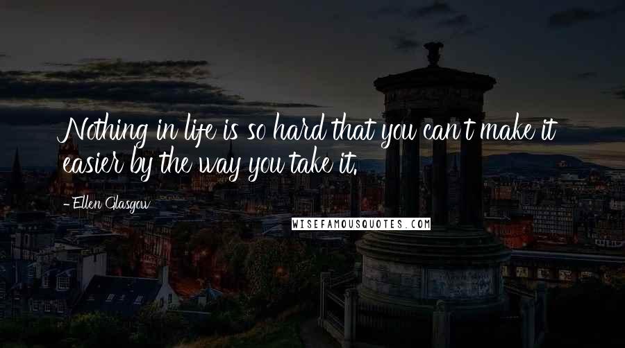 Ellen Glasgow Quotes: Nothing in life is so hard that you can't make it easier by the way you take it.