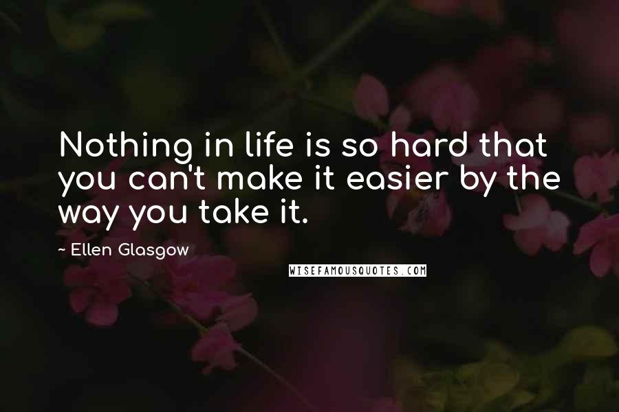 Ellen Glasgow Quotes: Nothing in life is so hard that you can't make it easier by the way you take it.