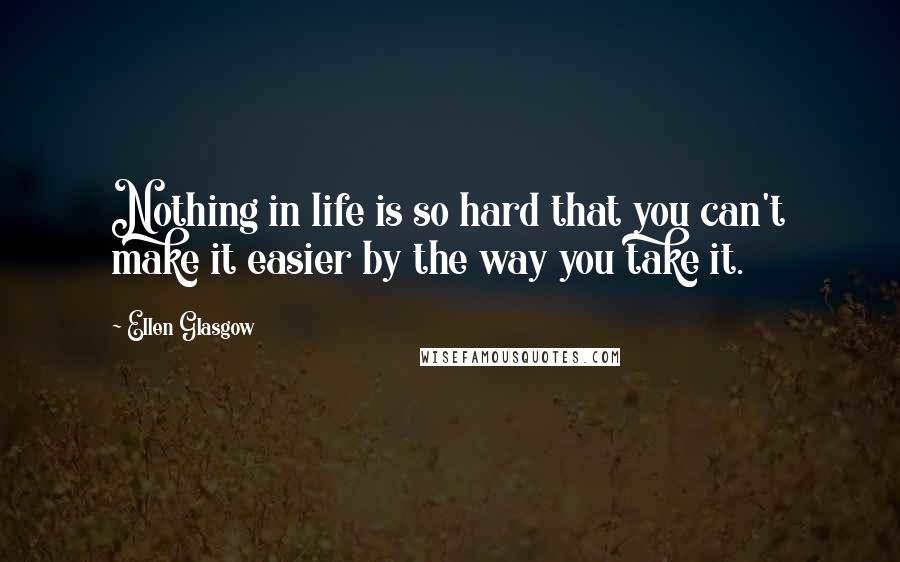 Ellen Glasgow Quotes: Nothing in life is so hard that you can't make it easier by the way you take it.