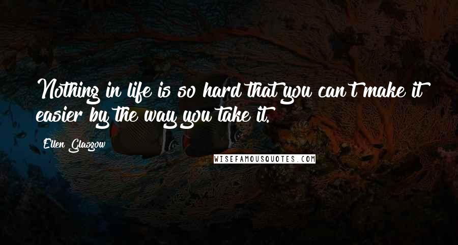 Ellen Glasgow Quotes: Nothing in life is so hard that you can't make it easier by the way you take it.