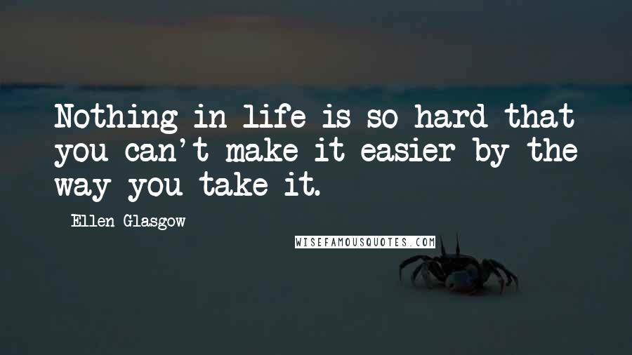 Ellen Glasgow Quotes: Nothing in life is so hard that you can't make it easier by the way you take it.