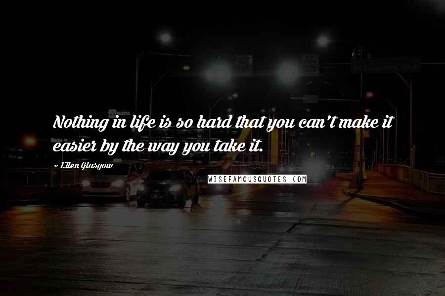 Ellen Glasgow Quotes: Nothing in life is so hard that you can't make it easier by the way you take it.