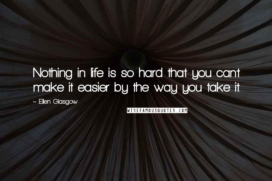 Ellen Glasgow Quotes: Nothing in life is so hard that you can't make it easier by the way you take it.