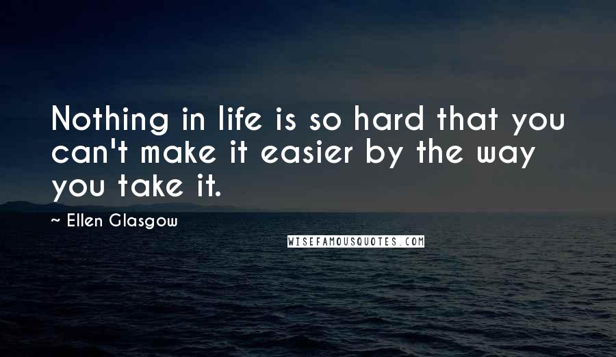 Ellen Glasgow Quotes: Nothing in life is so hard that you can't make it easier by the way you take it.