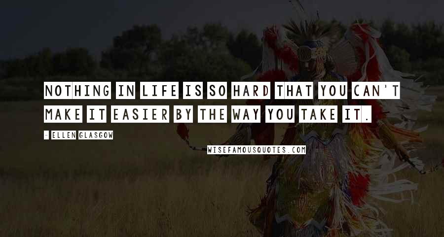 Ellen Glasgow Quotes: Nothing in life is so hard that you can't make it easier by the way you take it.