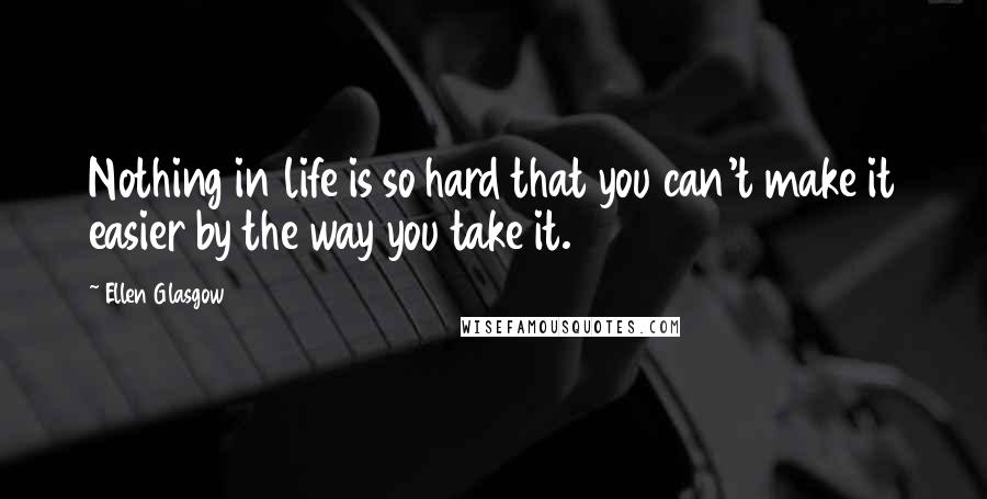 Ellen Glasgow Quotes: Nothing in life is so hard that you can't make it easier by the way you take it.