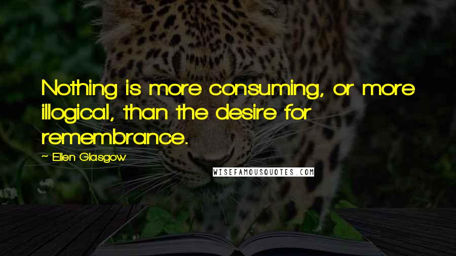 Ellen Glasgow Quotes: Nothing is more consuming, or more illogical, than the desire for remembrance.