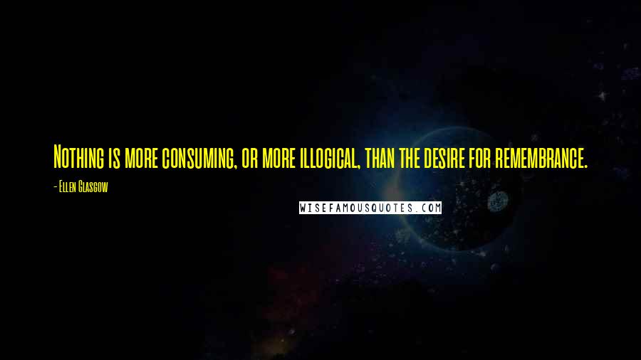 Ellen Glasgow Quotes: Nothing is more consuming, or more illogical, than the desire for remembrance.
