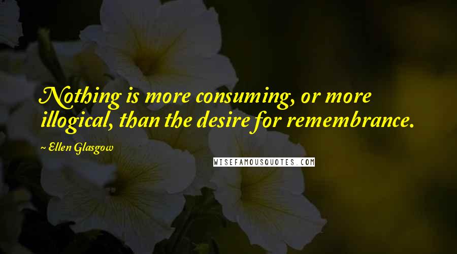Ellen Glasgow Quotes: Nothing is more consuming, or more illogical, than the desire for remembrance.