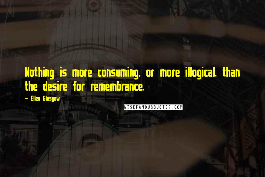 Ellen Glasgow Quotes: Nothing is more consuming, or more illogical, than the desire for remembrance.