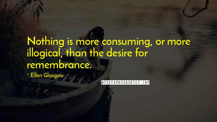 Ellen Glasgow Quotes: Nothing is more consuming, or more illogical, than the desire for remembrance.