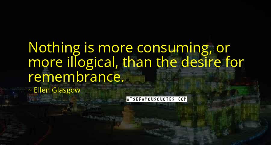 Ellen Glasgow Quotes: Nothing is more consuming, or more illogical, than the desire for remembrance.