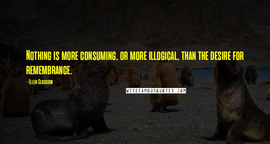 Ellen Glasgow Quotes: Nothing is more consuming, or more illogical, than the desire for remembrance.