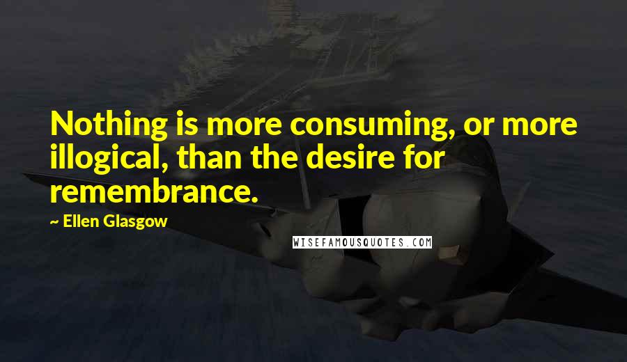 Ellen Glasgow Quotes: Nothing is more consuming, or more illogical, than the desire for remembrance.