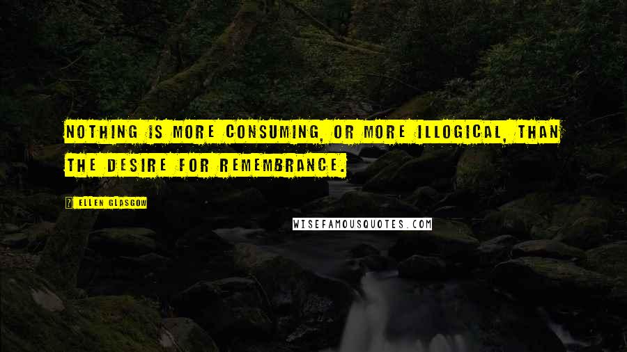 Ellen Glasgow Quotes: Nothing is more consuming, or more illogical, than the desire for remembrance.