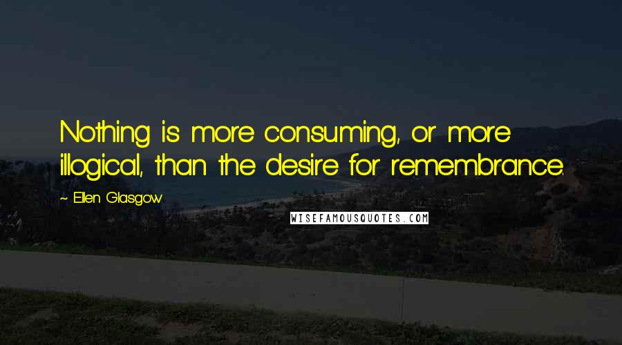 Ellen Glasgow Quotes: Nothing is more consuming, or more illogical, than the desire for remembrance.