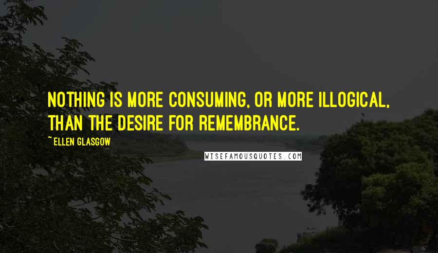 Ellen Glasgow Quotes: Nothing is more consuming, or more illogical, than the desire for remembrance.