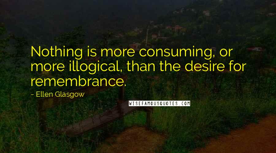 Ellen Glasgow Quotes: Nothing is more consuming, or more illogical, than the desire for remembrance.