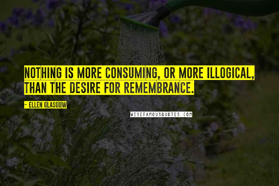 Ellen Glasgow Quotes: Nothing is more consuming, or more illogical, than the desire for remembrance.