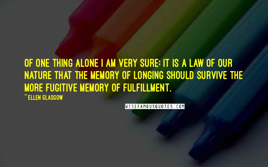 Ellen Glasgow Quotes: Of one thing alone I am very sure: it is a law of our nature that the memory of longing should survive the more fugitive memory of fulfillment.
