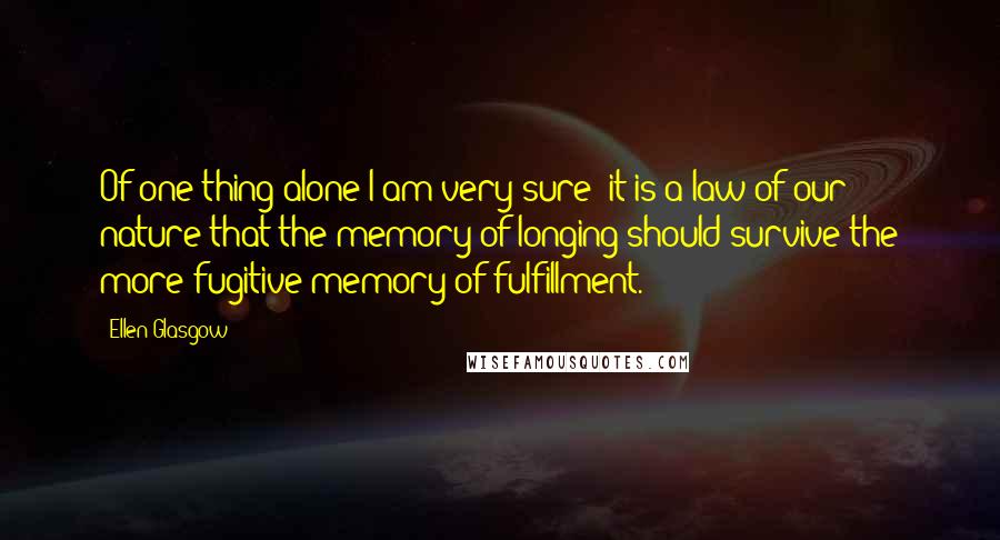 Ellen Glasgow Quotes: Of one thing alone I am very sure: it is a law of our nature that the memory of longing should survive the more fugitive memory of fulfillment.