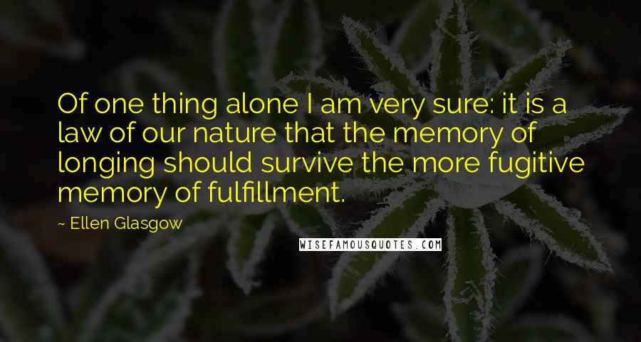 Ellen Glasgow Quotes: Of one thing alone I am very sure: it is a law of our nature that the memory of longing should survive the more fugitive memory of fulfillment.