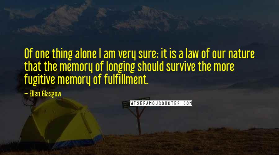 Ellen Glasgow Quotes: Of one thing alone I am very sure: it is a law of our nature that the memory of longing should survive the more fugitive memory of fulfillment.