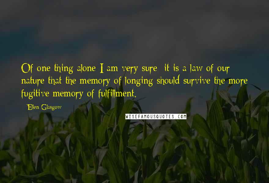 Ellen Glasgow Quotes: Of one thing alone I am very sure: it is a law of our nature that the memory of longing should survive the more fugitive memory of fulfillment.