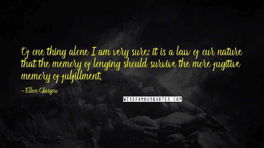 Ellen Glasgow Quotes: Of one thing alone I am very sure: it is a law of our nature that the memory of longing should survive the more fugitive memory of fulfillment.
