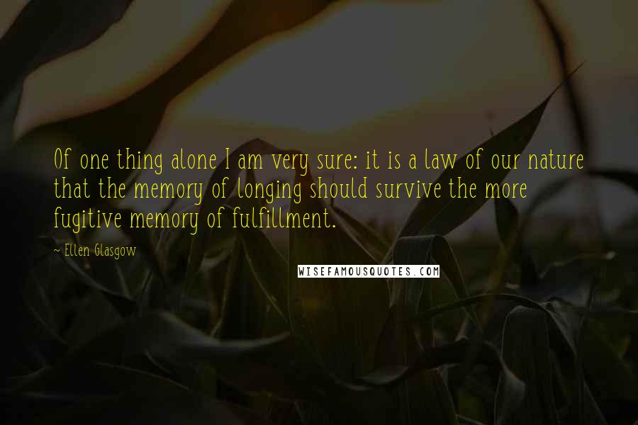 Ellen Glasgow Quotes: Of one thing alone I am very sure: it is a law of our nature that the memory of longing should survive the more fugitive memory of fulfillment.