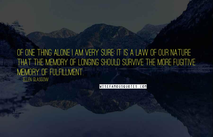 Ellen Glasgow Quotes: Of one thing alone I am very sure: it is a law of our nature that the memory of longing should survive the more fugitive memory of fulfillment.