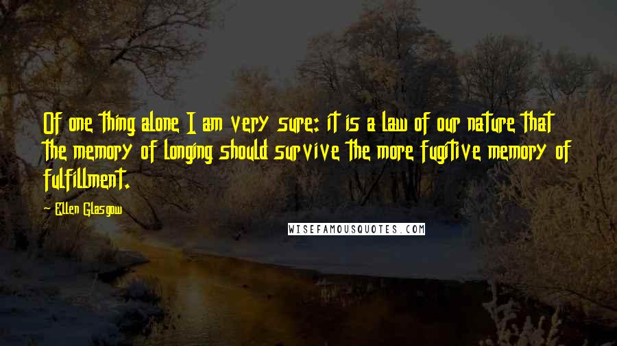 Ellen Glasgow Quotes: Of one thing alone I am very sure: it is a law of our nature that the memory of longing should survive the more fugitive memory of fulfillment.